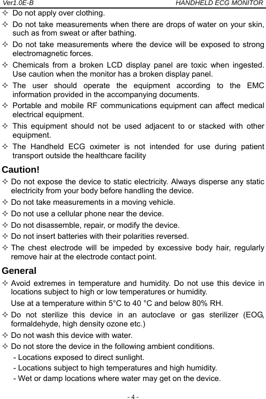Ver1.0E-B                                          HANDHELD ECG MONITOR  - 4 -  Do not apply over clothing.   Do not take measurements when there are drops of water on your skin, such as from sweat or after bathing.   Do not take measurements where the device will be exposed to strong electromagnetic forces.  Chemicals from a broken LCD display panel are toxic when ingested. Use caution when the monitor has a broken display panel.  The user should operate the equipment according to the EMC information provided in the accompanying documents.  Portable and mobile RF communications equipment can affect medical electrical equipment.  This equipment should not be used adjacent to or stacked with other equipment.  The Handheld ECG oximeter is not intended for use during patient transport outside the healthcare facility Caution!  Do not expose the device to static electricity. Always disperse any static electricity from your body before handling the device.  Do not take measurements in a moving vehicle.  Do not use a cellular phone near the device.  Do not disassemble, repair, or modify the device.  Do not insert batteries with their polarities reversed.  The chest electrode will be impeded by excessive body hair, regularly remove hair at the electrode contact point.   General  Avoid extremes in temperature and humidity. Do not use this device in locations subject to high or low temperatures or humidity. Use at a temperature within 5&deg;C to 40 &deg;C and below 80% RH.  Do not sterilize this device in an autoclave or gas sterilizer (EOG, formaldehyde, high density ozone etc.)  Do not wash this device with water.  Do not store the device in the following ambient conditions. - Locations exposed to direct sunlight. - Locations subject to high temperatures and high humidity. - Wet or damp locations where water may get on the device. 