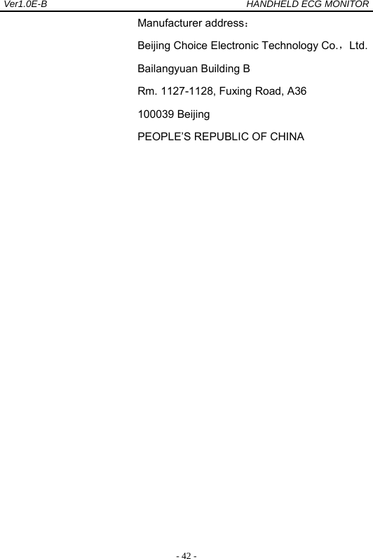 Ver1.0E-B                                          HANDHELD ECG MONITOR  - 42 -Manufacturer address： Beijing Choice Electronic Technology Co.，Ltd. Bailangyuan Building B Rm. 1127-1128, Fuxing Road, A36 100039 Beijing PEOPLE&rsquo;S REPUBLIC OF CHINA  