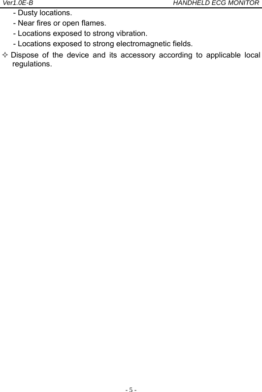 Ver1.0E-B                                          HANDHELD ECG MONITOR  - 5 -- Dusty locations. - Near fires or open flames. - Locations exposed to strong vibration. - Locations exposed to strong electromagnetic fields.  Dispose of the device and its accessory according to applicable local       regulations.               