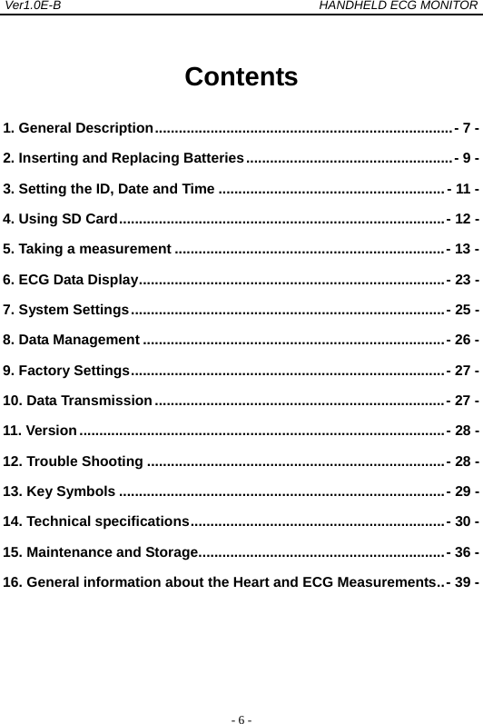 Ver1.0E-B                                          HANDHELD ECG MONITOR  - 6 - Contents 1. General Description ........................................................................... - 7 -2. Inserting and Replacing Batteries .................................................... - 9 -3. Setting the ID, Date and Time ......................................................... - 11 -4. Using SD Card .................................................................................. - 12 -5. Taking a measurement .................................................................... - 13 -6. ECG Data Display ............................................................................. - 23 -7. System Settings ............................................................................... - 25 -8. Data Management ............................................................................ - 26 -9. Factory Settings ............................................................................... - 27 -10. Data Transmission ......................................................................... - 27 -11. Version ............................................................................................ - 28 -12. Trouble Shooting ........................................................................... - 28 -13. Key Symbols .................................................................................. - 29 -14. Technical specifications ................................................................ - 30 -15. Maintenance and Storage .............................................................. - 36 -16. General information about the Heart and ECG Measurements .. - 39 -   