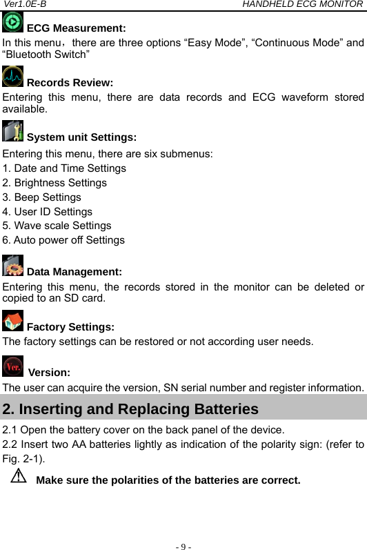 Ver1.0E-B                                          HANDHELD ECG MONITOR  - 9 - ECG Measurement:  In this menu，there are three options &ldquo;Easy Mode&rdquo;, &ldquo;Continuous Mode&rdquo; and &ldquo;Bluetooth Switch&rdquo;  Records Review: Entering this menu, there are data records and ECG waveform stored available.  System unit Settings: Entering this menu, there are six submenus:   1. Date and Time Settings   2. Brightness Settings   3. Beep Settings   4. User ID Settings   5. Wave scale Settings   6. Auto power off Settings  Data Management: Entering this menu, the records stored in the monitor can be deleted or copied to an SD card.  Factory Settings: The factory settings can be restored or not according user needs.  Version:   The user can acquire the version, SN serial number and register information. 2. Inserting and Replacing Batteries 2.1 Open the battery cover on the back panel of the device. 2.2 Insert two AA batteries lightly as indication of the polarity sign: (refer to Fig. 2-1). Make sure the polarities of the batteries are correct. 