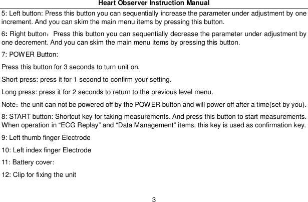 Heart Observer Instruction Manual35: Left button: Press this button you can sequentially increase the parameter under adjustment by oneincrement. And you can skim the main menu items by pressing this button.6:Right buttonPress this button you can sequentially decrease the parameter under adjustment byone decrement. And you can skim the main menu items by pressing this button.7: POWER Button:Press this button for 3 seconds to turn unit on.Short press: press it for 1 second to confirm your setting.Long press: press it for 2 seconds to return to the previous level menu.Notethe unit can not be powered off by the POWER button and will power off after a time(set by you).8: START button: Shortcut key for taking measurements. And press this button to start measurements.When operation in &ldquo;ECG Replay&rdquo; and &ldquo;Data Management&rdquo; items, this key is used as confirmation key.9: Left thumb finger Electrode10: Left index finger Electrode11: Battery cover:12: Clip for fixing the unit