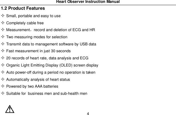 Heart Observer Instruction Manual41.2 Product FeaturesSmall, portable and easy to useCompletely cable freeMeasurementrecord and deletion of ECG and HRTwo measuring modes for selectionTransmit data to management software by USB dataFast measurement in just 30 seconds20 records of heart rate, data analysis and ECGOrganic Light Emitting Display (OLED) screen displayAuto power-off during a period no operation is takenAutomatically analysis of heart statusPowered by two AAA batteriesSuitable for business men and sub-health men
