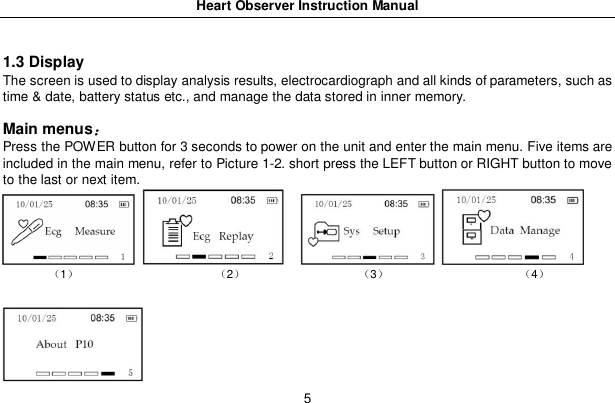 Heart Observer Instruction Manual51.3 DisplayThe screen is used to display analysis results, electrocardiograph and all kinds of parameters, such astime &amp; date, battery status etc., and manage the data stored in inner memory.Main menusPress the POWER button for 3 seconds to power on the unit and enter the main menu. Five items areincluded in the main menu, refer to Picture 1-2. short press the LEFT button or RIGHT button to moveto the last or next item.1 2 3 4