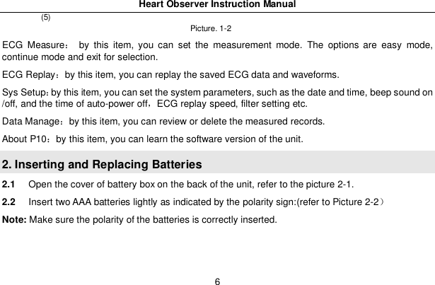 Heart Observer Instruction Manual6(5)Picture. 1-2ECG Measure by this item, you can set the measurement mode. The options are easy mode,continue mode and exit for selection.ECG Replayby this item, you can replay the saved ECG data and waveforms.Sys Setupby this item, you can set the system parameters, such as the date and time, beep sound on/off, and the time of auto-power offECG replay speed, filter setting etc.Data Manageby this item, you can review or delete the measured records.About P10by this item, you can learn the software version of the unit.2. Inserting and Replacing Batteries2.1 Open the cover of battery box on the back of the unit, refer to the picture 2-1.2.2 Insert two AAA batteries lightly as indicated by the polarity sign:(refer to Picture 2-2Note: Make sure the polarity of the batteries is correctly inserted.