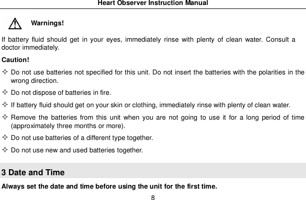 Heart Observer Instruction Manual8Warnings!If battery fluid should get in your eyes, immediately rinse with plenty of clean water. Consult adoctor immediately.Caution!Do not use batteries not specified for this unit. Do not insert the batteries with the polarities in thewrong direction.Do not dispose of batteries in fire.If battery fluid should get on your skin or clothing, immediately rinse with plenty of clean water.Remove the batteries from this unit when you are not going to use it for a long period of time(approximately three months or more).Do not use batteries of a different type together.Do not use new and used batteries together.3 Date and TimeAlways set the date and time before using the unit for the first time.