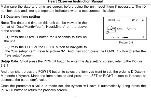 Heart Observer Instruction Manual9Make sure the date and time are correct before using the unit, reset them if necessary. The IDnumber, date and time are important indicators when a measurement is taken.3.1 Date and time settingNote: The date and time on this unit can be viewed in theformat of &ldquo;Date/Month/Year&rdquo;; &ldquo;Hour/Minute&rdquo; on the aboveof the screen.(1)Press the POWER button for 3 seconds to turn onthe unit.(2)Press the LEFT or the RIGHT button to navigate tothe &ldquo;Sys setup&rdquo; itemrefer to picture 3-1. And then short press the POWER button to enter the&ldquo;sys setup&rdquo; screen.Setup Date: Short press the POWER button to enter the date setting screen, refer to the Picture3-2(1).And then short press the POWER button to select the item you want to set, the order is D(Date)->M(month)->Y(year). Make the item selected and press the LEFT or RIGHT button to increase ordecrease the parameter&rsquo;s value.Once the parameter&rsquo;s value is made set, the system will save it automatically. Long press thePOWER button to return the previous screen.Picture. 3-1