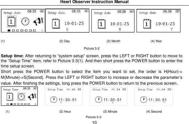 Heart Observer Instruction Manual10(1)                                  (2) Day                       (3) Month                   (4) YearPicture 3-2Setup time: After returning to &ldquo;system setup&rdquo; screen, press the LEFT or RIGHT button to move tothe &ldquo;Setup Time&rdquo; item, refer to Picture 3-3(1). And then short press the POWER button to enter thetime setup screen.Short press the POWER button to select the item you want to set, the order is H(Hour)->M(Minute)->S(Second). Press the LEFT or RIGHT button to increase or decrease the parameter&rsquo;svalue. After finshing the settings, long press the POWER button to return to the previous screen.(1)                               (2) Hour                    (3) Minute                  (4) SecondPicture 3-3