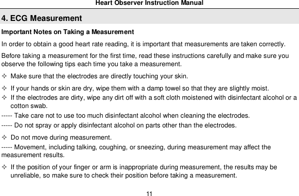 Heart Observer Instruction Manual114. ECG MeasurementImportant Notes on Taking a MeasurementIn order to obtain a good heart rate reading, it is important that measurements are taken correctly.Before taking a measurement for the first time, read these instructions carefully and make sure youobserve the following tips each time you take a measurement.  Make sure that the electrodes are directly touching your skin.  If your hands or skin are dry, wipe them with a damp towel so that they are slightly moist.  If the electrodes are dirty, wipe any dirt off with a soft cloth moistened with disinfectant alcohol or acotton swab.----- Take care not to use too much disinfectant alcohol when cleaning the electrodes.----- Do not spray or apply disinfectant alcohol on parts other than the electrodes.  Do not move during measurement.----- Movement, including talking, coughing, or sneezing, during measurement may affect themeasurement results.  If the position of your finger or arm is inappropriate during measurement, the results may beunreliable, so make sure to check their position before taking a measurement.