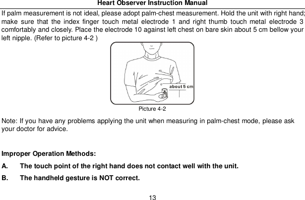 Heart Observer Instruction Manual13If palm measurement is not ideal, please adopt palm-chest measurement. Hold the unit with right hand;make sure that the index finger touch metal electrode 1 and right thumb touch metal electrode 3comfortably and closely. Place the electrode 10 against left chest on bare skin about 5 cm bellow yourleft nipple. (Refer to picture 4-2 )Picture 4-2Note: If you have any problems applying the unit when measuring in palm-chest mode, please askyour doctor for advice.Improper Operation Methods:A.  The touch point of the right hand does not contact well with the unit.B.  The handheld gesture is NOT correct.