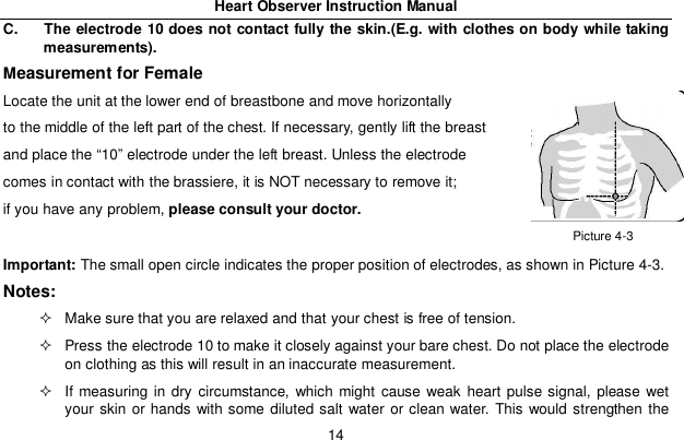 Heart Observer Instruction Manual14C.  The electrode 10 does not contact fully the skin.(E.g. with clothes on body while takingmeasurements).Measurement for FemaleLocate the unit at the lower end of breastbone and move horizontallyto the middle of the left part of the chest. If necessary, gently lift the breastand place the &ldquo;10&rdquo; electrode under the left breast. Unless the electrodecomes in contact with the brassiere, it is NOT necessary to remove it;if you have any problem, please consult your doctor.Important: The small open circle indicates the proper position of electrodes, as shown in Picture 4-3.Notes:  Make sure that you are relaxed and that your chest is free of tension.  Press the electrode 10 to make it closely against your bare chest. Do not place the electrodeon clothing as this will result in an inaccurate measurement.  If measuring in dry circumstance, which might cause weak heart pulse signal, please wetyour skin or hands with some diluted salt water or clean water. This would strengthen thePicture 4-3