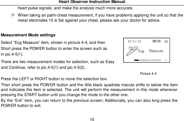 Heart Observer Instruction Manual15heart pulse signals, and make the analysis much more accurate.When taking an palm-chest measurement, if you have problems applying the unit so that themetal electrodes 10 is flat against your chest, please ask your doctor for advice.Measurement Mode settingsSelect &ldquo;Ecg Measure&rdquo; item, shown in picture 4-4, and thenShort press the POWER button to enter the screen such asin pic.4-5(1).There are two measurement modes for selection, such as Easyand Continue, refer to pic.4-5(1) and pic.4-5(2).Press the LEFT or RIGHT button to move the selection box.Then short press the POWER button and the little black quadrate macula shifts to below the itemand indicates the item is selected. The unit will perform the measurement in this mode wheneverpressing the START button until you change the mode to the other one.By the &ldquo;Exit&rdquo; item, you can return to the previous screen; Additionally, you can also long press thePOWER button to exit.Picture 4-4