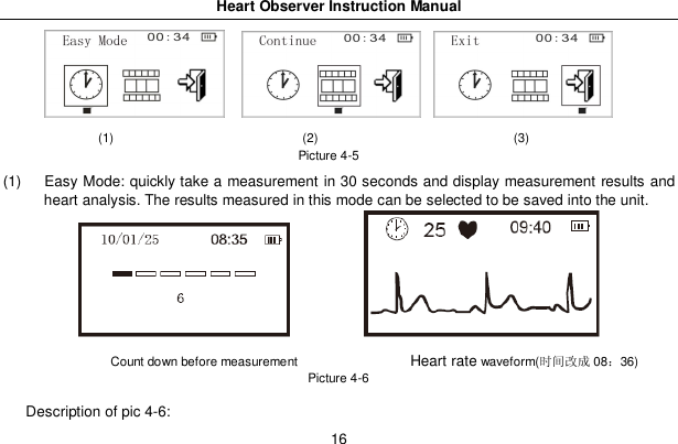 Heart Observer Instruction Manual16(1)                              (2)                               (3)Picture 4-5(1)  Easy Mode: quickly take a measurement in 30 seconds and display measurement results andheart analysis. The results measured in this mode can be selected to be saved into the unit.Count down before measurement                Heart ratewaveform(󰋋󳋉󰈎 0836)Picture 4-6Description of pic 4-6: