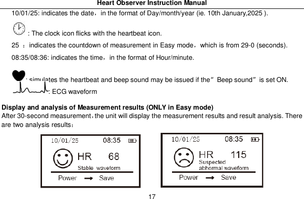 Heart Observer Instruction Manual1710/01/25: indicates the datein the format of Day/month/year (ie. 10th January,2025 ).: The clock icon flicks with the heartbeat icon.25 indicates the countdown of measurement in Easy modewhich is from 29-0 (seconds).08:35/08:36: indicates the timein the format of Hour/minute.: simulates the heartbeat and beep sound may be issued if the&ldquo;Beep sound&rdquo;is set ON.: ECG waveformDisplay and analysis of Measurement results (ONLY in Easy mode)After 30-second measurementthe unit will display the measurement results and result analysis. Thereare two analysis results