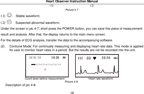 Heart Observer Instruction Manual18(1) (2)Picture 4-7(1) :   Stable waveform;(2) :   Suspected abnormal waveform;Under the screen in pic.4-7, short press the POWER button, you can save this piece of measurementresult and analysis. After that, the display returns to the main menu screen.For the details of ECG analysis, transfer the data to the accompanying software.(2)  Contiune Mode: For continually measuring and displaying heart rate data. This mode is appliedfor user to monitor heart rates in a period. But the results are not be recorded into the unit.Count down before measurement                   Heart rate waveformPicture 4-8Description of pic 4-8: