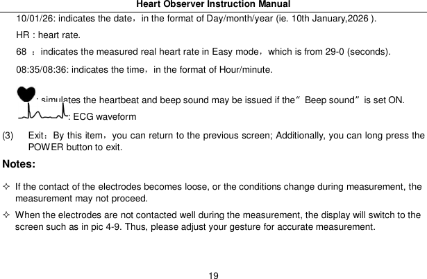 Heart Observer Instruction Manual1910/01/26: indicates the datein the format of Day/month/year (ie. 10th January,2026 ).HR : heart rate.68 indicates the measured real heart rate in Easy modewhich is from 29-0 (seconds).08:35/08:36: indicates the timein the format of Hour/minute.: simulates the heartbeat and beep sound may be issued if the&ldquo;Beep sound&rdquo;is set ON.: ECG waveform(3) ExitBy this itemyou can return to the previous screen; Additionally, you can long press thePOWER button to exit.Notes:  If the contact of the electrodes becomes loose, or the conditions change during measurement, themeasurement may not proceed.  When the electrodes are not contacted well during the measurement, the display will switch to thescreen such as in pic 4-9. Thus, please adjust your gesture for accurate measurement.