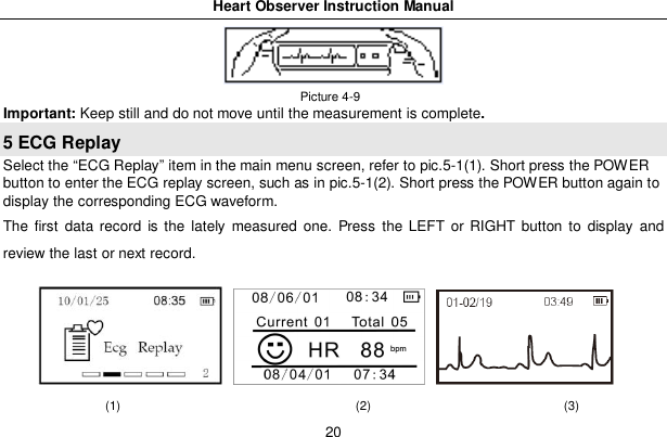 Heart Observer Instruction Manual20 Picture 4-9Important: Keep still and do not move until the measurement is complete.5 ECG ReplaySelect the &ldquo;ECG Replay&rdquo; item in the main menu screen, refer to pic.5-1(1). Short press the POWERbutton to enter the ECG replay screen, such as in pic.5-1(2). Short press the POWER button again todisplay the corresponding ECG waveform.The first data record is the lately measured one. Press the LEFT or RIGHT button to display andreview the last or next record.(1)                                      (2)                               (3)