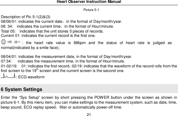 Heart Observer Instruction Manual21Picture 5-1Description of Pic 5-1(2)&amp;(3)08/06/01: indicates the current datein the format of Day/month/year.08: 34:   indicates the current timein the format of Hour/minute.Total 05:   indicates that the unit stores 5 pieces of records.Current 01: indicates the current record is the first one.: the heart rate value is 88bpm and the status of heart rate is judged asnormal(indicated by a smile face);08/04/01: indicates the measurement date, in the format of Day/month/year.07:34:    indicates the measurement time, in the format of Hour/minute.01-02/19:   01: indicates the first record02/19: indicates that the waveform of the record rolls from thefirst screen to the 19th screen and the current screen is the second one.: ECG waveform6 System SettingsEnter the &ldquo;Sys Setup&rdquo; screen by short pressing the POWER button under the screen as shown inpicture 6-1. By this menu item, you can make settings to the measurement system, such as date, time,beep sound, ECG replay speedfilter or automatically power-off time.