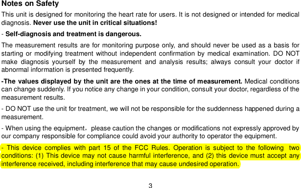3Notes on SafetyThis unit is designed for monitoring the heart rate for users. It is not designed or intended for medicaldiagnosis. Never use the unit in critical situations!-Self-diagnosis and treatment is dangerous.The measurement results are for monitoring purpose only, and should never be used as a basis forstarting or modifying treatment without independent confirmation by medical examination. DO NOTmake diagnosis yourself by the measurement and analysis results; always consult your doctor ifabnormal information is presented frequently.-The values displayed by the unit are the ones at the time of measurement. Medical conditionscan change suddenly. If you notice any change in your condition, consult your doctor, regardless of themeasurement results.- DO NOT use the unit for treatment, we will not be responsible for the suddenness happened during ameasurement.- When using the equipmentplease caution the changes or modifications not expressly approved byour company responsible for compliance could avoid your authority to operator the equipment.- This device complies with part 15 of the FCC Rules. Operation is subject to the following  twoconditions: (1) This device may not cause harmful interference, and (2) this device must accept anyinterference received, including interference that may cause undesired operation.