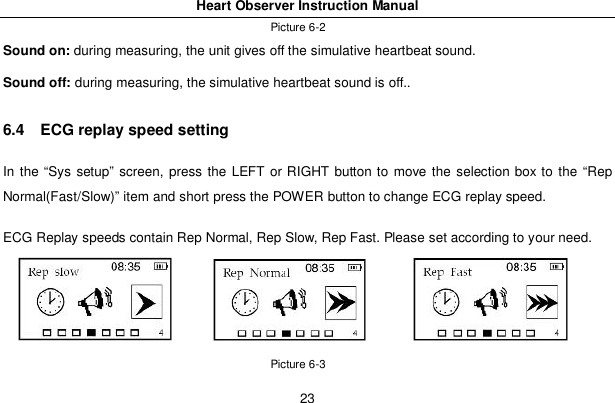 Heart Observer Instruction Manual23Picture 6-2Sound on: during measuring, the unit gives off the simulative heartbeat sound.Sound off: during measuring, the simulative heartbeat sound is off..6.4   ECG replay speed settingIn the &ldquo;Sys setup&rdquo; screen, press the LEFT or RIGHT button to move the selection box to the &ldquo;RepNormal(Fast/Slow)&rdquo; item and short press the POWER button to change ECG replay speed.ECG Replay speeds contain Rep Normal, Rep Slow, Rep Fast. Please set according to your need.Picture 6-3
