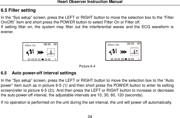 Heart Observer Instruction Manual246.5 Filter settingIn the &ldquo;Sys setup&rdquo; screen, press the LEFT or RIGHT button to move the selection box to the &ldquo;FilterOn(Off)&rdquo; item and short press the POWER button to select Filter On or Filter off.If setting filter on, the system may filter out the interferential waves and the ECG waveform isevener.Picture 6-46.5  Auto power-off interval settingsIn the &ldquo;Sys setup&rdquo; screen, press the LEFT or RIGHT button to move the selection box to the &ldquo;Autopower&rdquo; item such as in picture 6-5 (1) and then short press the POWER button to enter its settingscreen(refer to picture 6-5 (2)). And then press the LEFT or RIGHT button to increase or decreasethe auto power-off interval, the adjustable intervals are 10, 30, 60, 120 (seconds).If no operation is performed on the unit during the set interval, the unit will power off automatically.