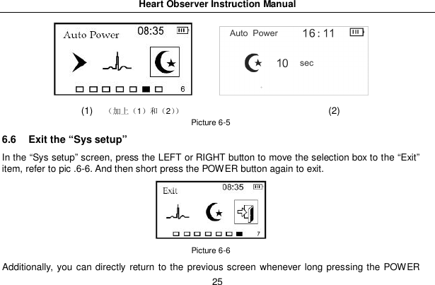 Heart Observer Instruction Manual25(1) 12 (2)Picture 6-56.6  Exit the &ldquo;Sys setup&rdquo;In the &ldquo;Sys setup&rdquo; screen, press the LEFT or RIGHT button to move the selection box to the &ldquo;Exit&rdquo;item, refer to pic .6-6. And then short press the POWER button again to exit.Picture 6-6Additionally, you can directly return to the previous screen whenever long pressing the POWER