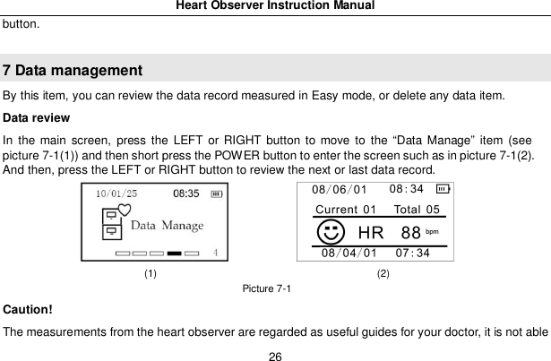Heart Observer Instruction Manual26button.7 Data managementBy this item, you can review the data record measured in Easy mode, or delete any data item.Data reviewIn the main screen, press the LEFT or RIGHT button to move to the &ldquo;Data Manage&rdquo; item (seepicture 7-1(1)) and then short press the POWER button to enter the screen such as in picture 7-1(2).And then, press the LEFT or RIGHT button to review the next or last data record.(1)                                           (2)Picture 7-1Caution!The measurements from the heart observer are regarded as useful guides for your doctor, it is not able