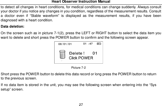 Heart Observer Instruction Manual27to detect all changes in heart conditions, for medical conditions can change suddenly. Always consultyour doctor if you notice any changes in you condition, regardless of the measurement results. Consulta doctor even if &ldquo;Stable waveform&rdquo; is displayed as the measurement results, if you have beendiagnosed with a heart condition.Data deletion:On the screen such as in picture 7-1(2), press the LEFT or RIGHT button to select the data item youwant to delete and short press the POWER button to confirm and the following screen appear.Picture 7-2Short press the POWER button to delete this data record or long press the POWER button to returnto the previous screen.If no data item is stored in the unit, you may see the following screen when entering into the &ldquo;Syssetup&rdquo; screen.