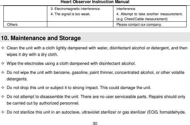 Heart Observer Instruction Manual303. Electromagnetic interference.4. The signal is too weak.interference4. Attempt to take another measurement.(e.g. Chest/Cable measurement)Others Please contact our company.10. Maintenance and Storage  Clean the unit with a cloth lightly dampened with water, disinfectant alcohol or detergent, and thenwipes it dry with a dry cloth.  Wipe the electrodes using a cloth dampened with disinfectant alcohol.  Do not wipe the unit with benzene, gasoline, paint thinner, concentrated alcohol, or other volatiledetergents.  Do not drop this unit or subject it to strong impact. This could damage the unit.  Do not attempt to disassemble the unit. There are no user serviceable parts. Repairs should onlybe carried out by authorized personnel.  Do not sterilize this unit in an autoclave, ultraviolet sterilizer or gas sterilizer (EOG, formaldehyde,