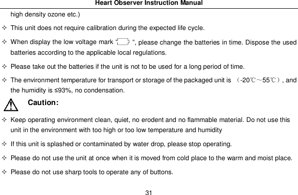 Heart Observer Instruction Manual31high density ozone etc.)  This unit does not require calibration during the expected life cycle.  When display the low voltage mark &ldquo;   &rdquo;, please change the batteries in time. Dispose the usedbatteries according to the applicable local regulations.  Please take out the batteries if the unit is not to be used for a long period of time.  The environment temperature for transport or storage of the packaged unit is -2055, andthe humidity is 93%, no condensation.Caution:  Keep operating environment clean, quiet, no erodent and no flammable material. Do not use thisunit in the environment with too high or too low temperature and humidity  If this unit is splashed or contaminated by water drop, please stop operating.  Please do not use the unit at once when it is moved from cold place to the warm and moist place.  Please do not use sharp tools to operate any of buttons.