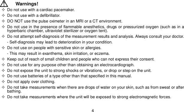 4Warnings!  Do not use with a cardiac pacemaker.  Do not use with a defibrillator.  DO NOT use the pulse oximeter in an MRI or a CT environment. Do not use in the presence of flammable anesthetics, drugs or pressurized oxygen (such as in ahyperbaric chamber, ultraviolet sterilizer or oxygen tent).  Do not attempt self-diagnosis of the measurement results and analysis. Always consult your doctor.- Self-diagnosis may lead to deterioration in your condition.  Do not use on people with sensitive skin or allergies.- This may result in exanthema, skin irritation, or eczema.  Keep out of reach of small children and people who can not express their consent.  Do not use for any purpose other than obtaining an electrocardiograph.  Do not expose the unit to strong shocks or vibrations, or drop or step on the unit.  Do not use batteries of a type other than that specified in this manual.  Do not apply over clothing.  Do not take measurements when there are drops of water on your skin, such as from sweat or afterbathing.  Do not take measurements where the unit will be exposed to strong electromagnetic forces.