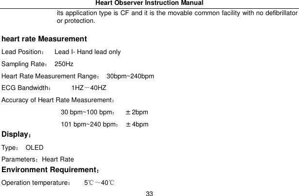 Heart Observer Instruction Manual33its application type is CF and it is the movable common facility with no defibrillatoror protection.heart rate MeasurementLead Position   Lead I- Hand lead onlySampling Rate 250HzHeart Rate Measurement Range 30bpm~240bpmECG Bandwidth     1HZ40HZAccuracy of Heart Rate Measurement                   30 bpm~100 bpm&plusmn;2bpm                   101 bpm~240 bpm&plusmn;4bpmDisplayType OLEDParametersHeart RateEnvironment RequirementOperation temperature   540