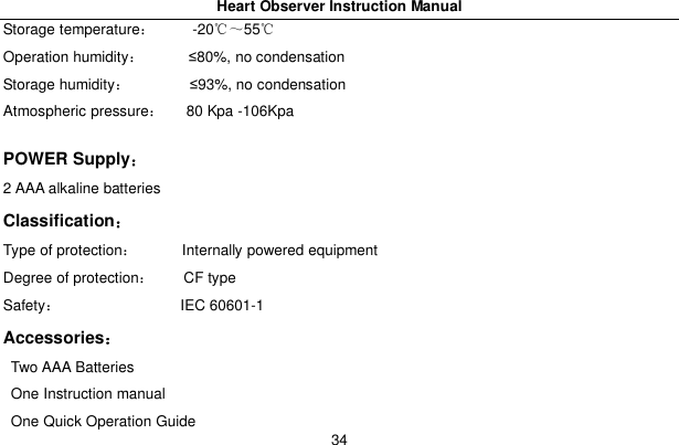 Heart Observer Instruction Manual34Storage temperature     -2055Operation humidity       80%, no condensationStorage humidity         93%, no condensationAtmospheric pressure    80 Kpa -106KpaPOWER Supply2 AAA alkaline batteriesClassificationType of protection       Internally powered equipmentDegree of protection     CF typeSafety                 IEC 60601-1AccessoriesTwo AAA BatteriesOne Instruction manualOne Quick Operation Guide