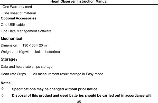 Heart Observer Instruction Manual35One Warranty cardOne sheet of materialOptional AccessoriesOne USB cableOne Data Management SoftwareMechanicalDimension 130&times;30&times;20 mmWeight  110g(with alkaline batteries)StorageData and heart rate strips storageHeart rate Strips   20-measurement result storage in Easy modeNotes:Specifications may be changed without prior notice.Disposal of this product and used batteries should be carried out in accordance with