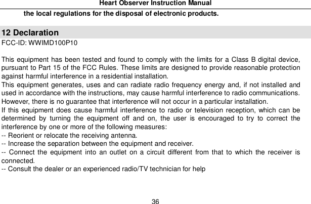 Heart Observer Instruction Manual36the local regulations for the disposal of electronic products.12 DeclarationFCC-ID: WWIMD100P10This equipment has been tested and found to comply with the limits for a Class B digital device,pursuant to Part 15 of the FCC Rules. These limits are designed to provide reasonable protectionagainst harmful interference in a residential installation.This equipment generates, uses and can radiate radio frequency energy and, if not installed andused in accordance with the instructions, may cause harmful interference to radio communications.However, there is no guarantee that interference will not occur in a particular installation.If this equipment does cause harmful interference to radio or television reception, which can bedetermined by turning the equipment off and on, the user is encouraged to try to correct theinterference by one or more of the following measures:-- Reorient or relocate the receiving antenna.-- Increase the separation between the equipment and receiver.-- Connect the equipment into an outlet on a circuit different from that to which the receiver isconnected.-- Consult the dealer or an experienced radio/TV technician for help