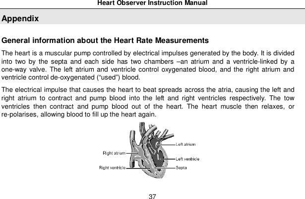 Heart Observer Instruction Manual37AppendixGeneral information about the Heart Rate MeasurementsThe heart is a muscular pump controlled by electrical impulses generated by the body. It is dividedinto two by the septa and each side has two chambers &ndash;an atrium and a ventricle-linked by aone-way valve. The left atrium and ventricle control oxygenated blood, and the right atrium andventricle control de-oxygenated (&ldquo;used&rdquo;) blood.The electrical impulse that causes the heart to beat spreads across the atria, causing the left andright atrium to contract and pump blood into the left and right ventricles respectively. The towventricles then contract and pump blood out of the heart. The heart muscle then relaxes, orre-polarises, allowing blood to fill up the heart again.