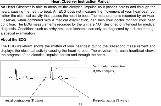 Heart Observer Instruction Manual38An Heart Observer is able to measure the electrical impulse as it passes across and through theheart, causing the heart to beat. An ECG does not measure the movement of your heartbeat, butrather the electrical activity that causes the heart to beat. The measurements recorded by an HeartObserver, when combined with a medical examination, can help your doctor monitor your heartcondition. The ECG measurements recorded by the unit are NOT designed or intended for medicaldiagnosis. Conditions such as arrhythmia and Ischemia can only be diagnosed by a doctor througha special examination.About the ECGThe ECG waveform shows the rhythm of your heartbeat during the 30-second measurement anddisplays the electrical activity causing the heart to beat. The waveform for each heartbeat showsthe progress of the electrical impulse across and through the heart.Ventricular contraction(QRS complex)Re-polarization (T wave)Atrial contraction (P wave)