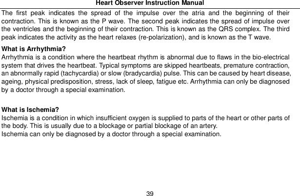Heart Observer Instruction Manual39The first peak indicates the spread of the impulse over the atria and the beginning of theircontraction. This is known as the P wave. The second peak indicates the spread of impulse overthe ventricles and the beginning of their contraction. This is known as the QRS complex. The thirdpeak indicates the activity as the heart relaxes (re-polarization), and is known as the T wave.What is Arrhythmia?Arrhythmia is a condition where the heartbeat rhythm is abnormal due to flaws in the bio-electricalsystem that drives the heartbeat. Typical symptoms are skipped heartbeats, premature contraction,an abnormally rapid (tachycardia) or slow (bradycardia) pulse. This can be caused by heart disease,ageing, physical predisposition, stress, lack of sleep, fatigue etc. Arrhythmia can only be diagnosedby a doctor through a special examination.What is Ischemia?Ischemia is a condition in which insufficient oxygen is supplied to parts of the heart or other parts ofthe body. This is usually due to a blockage or partial blockage of an artery.Ischemia can only be diagnosed by a doctor through a special examination.