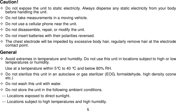 5Caution! Do not expose the unit to static electricity. Always disperse any static electricity from your bodybefore handling the unit.  Do not take measurements in a moving vehicle.  Do not use a cellular phone near the unit.  Do not disassemble, repair, or modify the unit.  Do not insert batteries with their polarities reversed.  The chest electrode will be impeded by excessive body hair, regularly remove hair at the electrodecontact point.General  Avoid extremes in temperature and humidity. Do not use this unit in locations subject to high or lowtemperatures or humidity.Use at a temperature within 5&deg;C to 40 &deg;C and below 80% RH. Do not sterilize this unit in an autoclave or gas sterilizer (EOG, formaldehyde, high density ozoneetc.)  Do not wash this unit with water.  Do not store the unit in the following ambient conditions.--- Locations exposed to direct sunlight.--- Locations subject to high temperatures and high humidity.