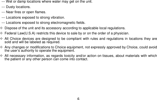 6--- Wet or damp locations where water may get on the unit.--- Dusty locations.--- Near fires or open flames.--- Locations exposed to strong vibration.--- Locations exposed to strong electromagnetic fields.  Dispose of the unit and its accessory according to applicable local regulations.  Federal Law(U.S.A) restricts this device to sale by or on the order of a physician. All Choice devices are designed to be compliant with rules and regulations in locations they aresold and will be labeled as required.  Any changes or modifications to Choice equipment, not expressly approved by Choice, could avoidthe user&rsquo;s authority to operate the equipment.  All necessary information, as regards toxicity and/or action on tissues, about materials with whichthe patient or any other person can come into contact.