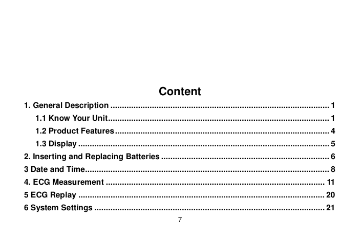 7Content1. General Description ............................................................................................... 11.1 Know Your Unit ................................................................................................ 11.2 Product Features ............................................................................................. 41.3 Display ............................................................................................................. 52. Inserting and Replacing Batteries ......................................................................... 63 Date and Time.......................................................................................................... 84. ECG Measurement ............................................................................................... 115 ECG Replay ........................................................................................................... 206 System Settings .................................................................................................... 21