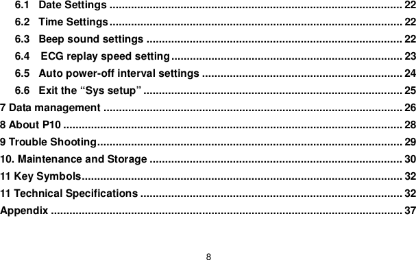 86.1 Date Settings ............................................................................................... 226.2 Time Settings ............................................................................................... 226.3 Beep sound settings ................................................................................... 226.4   ECG replay speed setting ........................................................................... 236.5 Auto power-off interval settings ................................................................. 246.6 Exit the &ldquo;Sys setup&rdquo; .................................................................................... 257 Data management ................................................................................................. 268 About P10 .............................................................................................................. 289 Trouble Shooting ................................................................................................... 2910. Maintenance and Storage .................................................................................. 3011 Key Symbols ........................................................................................................ 3211 Technical Specifications ..................................................................................... 32Appendix .................................................................................................................. 37