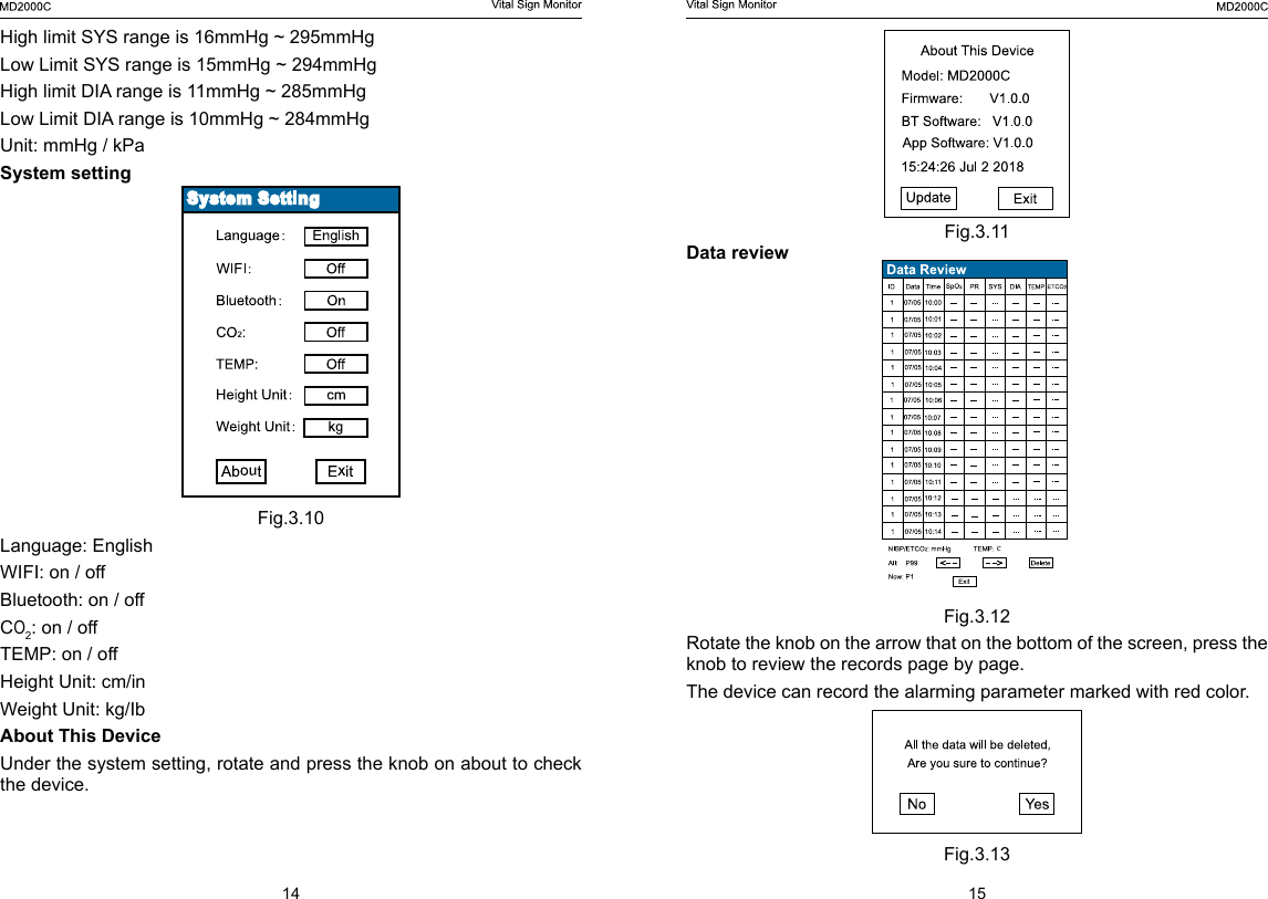 14 15Fig.3.11Data reviewFig.3.12Rotate the knob on the arrow that on the bottom of the screen, press the knob to review the records page by page.The device can record the alarming parameter marked with red color. Fig.3.13High limit SYS range is 16mmHg ~ 295mmHgLow Limit SYS range is 15mmHg ~ 294mmHgHigh limit DIA range is 11mmHg ~ 285mmHgLow Limit DIA range is 10mmHg ~ 284mmHgUnit: mmHg / kPaSystem settingFig.3.10Language: EnglishWIFI: on / offBluetooth: on / offCO2: on / offTEMP: on / offHeight Unit: cm/inWeight Unit: kg/IbAbout This DeviceUnder the system setting, rotate and press the knob on about to check the device.