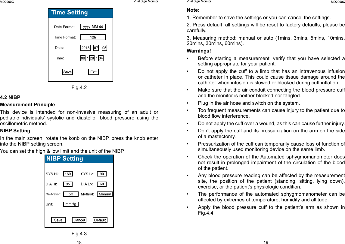 18 19Note: 1. Remember to save the settings or you can cancel the settings. 2. Press default, all settings will be reset to factory defaults, please be carefully. 3.  Measuring  method:  manual  or  auto  (1mins,  3mins,  5mins,  10mins, 20mins, 30mins, 60mins).Warnings!&bull;  Before  starting  a  measurement,  verify  that  you  have  selected  a setting appropriate for your patient.&bull;  Do not apply the cuff to a limb that has an intravenous infusion or catheter in place. This  could  cause  tissue damage around the catheter when infusion is slowed or blocked during cuff ination.&bull;  Make sure that the air conduit connecting the blood pressure cuff and the monitor is neither blocked nor tangled.&bull;  Plug in the air hose and switch on the system.&bull;  Too frequent measurements can cause injury to the patient due to blood ow interference.&bull;  Do not apply the cuff over a wound, as this can cause further injury.&bull;  Don&rsquo;t apply the cuff and its pressurization on the arm on the side of a mastectomy.&bull;  Pressurization of the cuff can temporarily cause loss of function of simultaneously used monitoring device on the same limb.&bull;  Check the operation of the Automated sphygmomanometer does not result in prolonged impairment of the circulation of the blood of the patient.&bull;  Any blood pressure reading can be affected by the measurement site,  the  position  of  the  patient  (standing,  sitting,  lying  down), exercise, or the patient&rsquo;s physiologic condition.&bull;  The  performance  of  the  automated  sphygmomanometer  can  be affected by extremes of temperature, humidity and altitude.&bull;  Apply the blood pressure cuff to the patient&rsquo;s arm as shown in Fig.4.4     Fig.4.24.2 NIBPMeasurement PrincipleThis  device  is  intended  for  non-invasive  measuring  of  an  adult  or pediatric ndividuals&rsquo; systolic and diastolic  blood pressure using the oscillometric method.NIBP SettingIn the main screen, rotate the konb on the NIBP, press the knob enter into the NIBP setting screen.You can set the high &amp; low limit and the unit of the NIBP.Fig.4.3