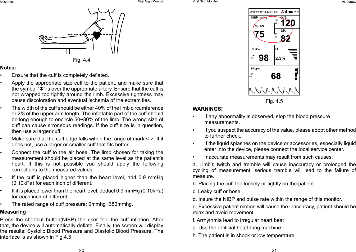 20 21Fig. 4.5WARNINGS! &bull;  If any abnormality is observed, stop the blood pressure measurements.&bull;  If you suspect the accuracy of the value, please adopt other method to further check.&bull;  If the liquid splashes on the device or accessories, especially liquid enter into the device, please connect the local service center. &bull;  Inaccurate measurements may result from such causes:a.  Limb&rsquo;s  twitch  and  tremble  will  cause  inaccuracy  or  prolonged  the cycling  of  measurement;  serious  tremble  will  lead  to  the  failure  of measure.b. Placing the cuff too loosely or tightly on the patient.c. Leaky cuff or hosed. Insure the NIBP and pulse rate within the range of this monitor.e. Excessive patient motion will cause the inaccuracy, patient should be relax and avoid movement.f. Arrhythmia lead to irregular heart beatg. Use the articial heart-lung machineh. The patient is in shock or low temperature.Fig. 4.4Notes:&bull;  Ensure that the cuff is completely deated.&bull;  Apply the appropriate size cuff to the patient, and make sure that the symbol &ldquo;Ф&rdquo; is over the appropriate artery. Ensure that the cuff is not wrapped too tightly around the limb. Excessive tightness may cause discoloration and eventual ischemia of the extremities.&bull;  The width of the cuff should be either 40% of the limb circumference or 2/3 of the upper arm length. The inatable part of the cuff should be long enough to encircle 50~80% of the limb. The wrong size of cuff can cause erroneous readings. If the cuff size is in question, then use a larger cuff.&bull;  Make sure that the cuff edge falls within the range of mark <->. If it does not, use a larger or smaller cuff that ts better.&bull;  Connect  the  cuff  to  the  air  hose.  The  limb  chosen  for  taking  the measurement should be placed at the same level as the patient&rsquo;s heart.  If  this  is  not  possible  you  should  apply  the  following corrections to the measured values.&bull;  If  the  cuff  is  placed  higher  than  the  heart  level,  add  0.9  mmHg (0.10kPa) for each inch of different.&bull;  If it is placed lower than the heart level, deduct 0.9 mmHg (0.10kPa) for each inch of different.&bull;  The rated range of cuff pressure: 0mmhg~380mmhg.Measuring Press  the  shortcut  button(NIBP)  the  user  feel  the  cuff  ination.  After that, the device will automatically deate. Finally, the screen will display the results: Systolic Blood Pressure and Diastolic Blood Pressure. The interface is as shown in Fig.4.5