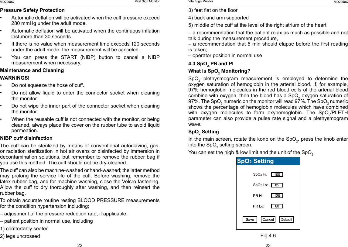 22 233) feet at on the oor4) back and arm supported5) middle of the cuff at the level of the right atrium of the heart&ndash; a recommendation that the patient relax as much as possible and not talk during the measurement procedure,&ndash; a recommendation that 5 min should elapse before the rst reading is taken;&ndash; operator position in normal use4.3 SpO2, PR and PIWhat is SpO2 Monitoring?SpO2 plethysmogram measurement is employed to determine the oxygen saturation  of  hemoglobin  in  the arterial  blood.  If,  for  example, 97% hemoglobin molecules in the red blood cells of the arterial blood combine with oxygen, then the blood has a SpO2 oxygen saturation of 97%. The SpO2 numeric on the monitor will read 97%. The SpO2 numeric shows the percentage of hemoglobin molecules which have combined with  oxygen  molecules  to  form  oxyhemoglobin.  The  SpO2/PLETH parameter can also provide a pulse rate signal and a plethysmogram wave.SpO2 SettingIn the main screen, rotate the konb on the SpO2, press the knob enter into the SpO2 setting screen.You can set the high &amp; low limit and the unit of the SpO2.Fig.4.6Pressure Safety Protection&bull;  Automatic deation will be activated when the cuff pressure exceed 280 mmHg under the adult mode.&bull;  Automatic deation will be activated when the continuous ination last more than 30 seconds.&bull;  If there is no value when measurement time exceeds 120 seconds under the adult mode, the measurement will be canceled.&bull;  You  can  press  the  START  (NIBP)  button  to  cancel  a  NIBP measurement when necessary.Maintenance and CleaningWARNINGS!&bull;  Do not squeeze the hose of cuff.&bull;  Do not allow liquid to enter the connector socket when cleaning the monitor.&bull;  Do not wipe the inner part of the connector socket when cleaning the monitor.&bull;  When the reusable cuff is not connected with the monitor, or being cleaned, always place the cover on the rubber tube to avoid liquid permeation.NIBP cuff disinfection  The cuff can be  sterilized by means  of conventional autoclaving,  gas, or radiation sterilization in hot air ovens or disinfected by immersion in decontamination solutions, but remember to remove the rubber bag if you use this method. The cuff should not be dry-cleaned.The cuff can also be machine-washed or hand-washed; the latter method may  prolong  the  service  life  of  the  cuff.  Before  washing,  remove  the latex rubber bag, and for machine-washing, close the Velcro fastening. Allow the cuff to dry thoroughly after washing, and then reinsert the rubber bag.To obtain accurate routine resting BLOOD PRESSURE measurements for the condition hypertension including;&ndash; adjustment of the pressure reduction rate, if applicable,&ndash; patient position in normal use, including1) comfortably seated2) legs uncrossed