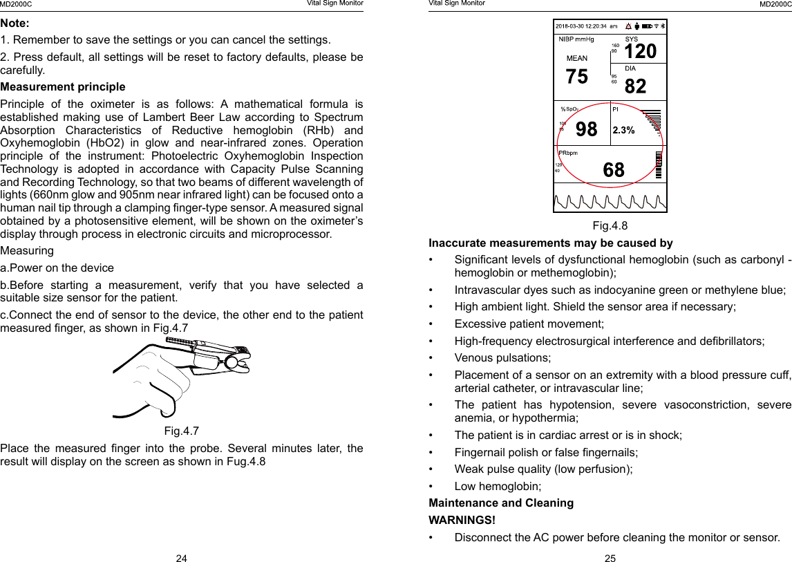 24 25Fig.4.8Inaccurate measurements may be caused by&bull;  Signicant levels of dysfunctional hemoglobin (such as carbonyl - hemoglobin or methemoglobin);&bull;  Intravascular dyes such as indocyanine green or methylene blue;&bull;  High ambient light. Shield the sensor area if necessary;&bull;  Excessive patient movement;&bull;  High-frequency electrosurgical interference and debrillators;&bull;  Venous pulsations;&bull;  Placement of a sensor on an extremity with a blood pressure cuff, arterial catheter, or intravascular line;&bull;  The  patient  has  hypotension,  severe  vasoconstriction,  severe anemia, or hypothermia;&bull;  The patient is in cardiac arrest or is in shock;&bull;  Fingernail polish or false ngernails;&bull;  Weak pulse quality (low perfusion);&bull;  Low hemoglobin;Maintenance and CleaningWARNINGS!&bull;  Disconnect the AC power before cleaning the monitor or sensor.Note: 1. Remember to save the settings or you can cancel the settings. 2. Press default, all settings will be reset to factory defaults, please be carefully. Measurement principlePrinciple  of  the  oximeter  is  as  follows:  A  mathematical  formula  is established  making  use  of  Lambert  Beer  Law  according  to  Spectrum Absorption  Characteristics  of  Reductive  hemoglobin  (RHb)  and Oxyhemoglobin  (HbO2)  in  glow  and  near-infrared  zones.  Operation principle  of  the  instrument:  Photoelectric  Oxyhemoglobin  Inspection Technology  is  adopted  in  accordance  with  Capacity  Pulse  Scanning and Recording Technology, so that two beams of different wavelength of lights (660nm glow and 905nm near infrared light) can be focused onto a human nail tip through a clamping nger-type sensor. A measured signal obtained by a photosensitive element, will be shown on the oximeter&rsquo;s display through process in electronic circuits and microprocessor.Measuringa.Power on the deviceb.Before  starting  a  measurement,  verify  that  you  have  selected  a suitable size sensor for the patient.c.Connect the end of sensor to the device, the other end to the patient measured nger, as shown in Fig.4.7Fig.4.7Place  the  measured  nger  into  the  probe.  Several  minutes  later,  the result will display on the screen as shown in Fug.4.8