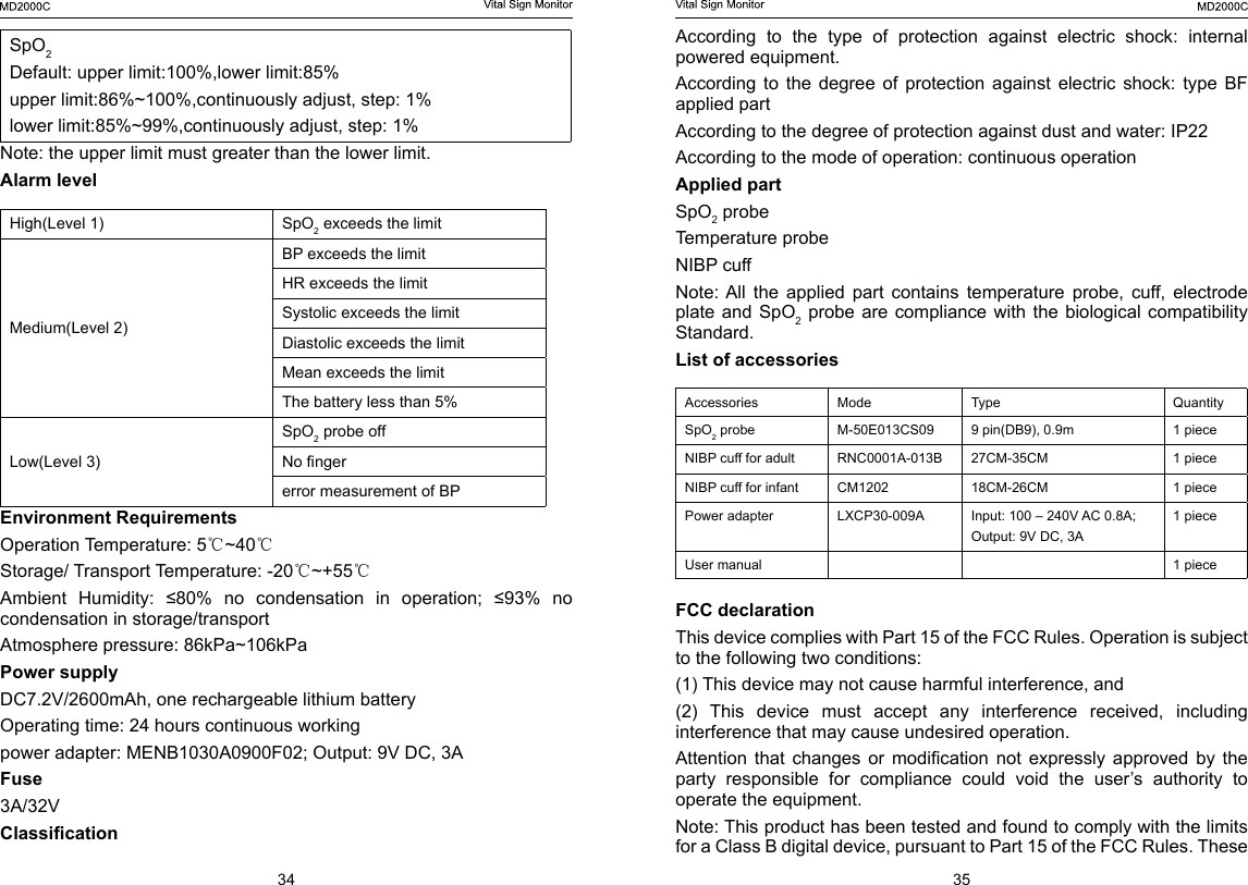 34 35SpO2Default: upper limit:100%,lower limit:85%upper limit:86%~100%,continuously adjust, step: 1%lower limit:85%~99%,continuously adjust, step: 1%Note: the upper limit must greater than the lower limit.Alarm levelHigh(Level 1) SpO2 exceeds the limitMedium(Level 2)BP exceeds the limitHR exceeds the limitSystolic exceeds the limitDiastolic exceeds the limitMean exceeds the limitThe battery less than 5%Low(Level 3)SpO2 probe offNo ngererror measurement of BPEnvironment RequirementsOperation Temperature: 5℃~40℃Storage/ Transport Temperature: -20℃~+55℃Ambient  Humidity:  &le;80%  no  condensation  in  operation;  &le;93%  no condensation in storage/transportAtmosphere pressure: 86kPa~106kPaPower supply     DC7.2V/2600mAh, one rechargeable lithium batteryOperating time: 24 hours continuous workingpower adapter: MENB1030A0900F02; Output: 9V DC, 3A Fuse3A/32VClassicationAccording to the type of protection against electric shock: internal powered equipment.According  to  the  degree  of  protection  against  electric  shock:  type  BF applied partAccording to the degree of protection against dust and water: IP22According to the mode of operation: continuous operation Applied part SpO2 probeTemperature probeNIBP cuffNote: All  the  applied  part  contains  temperature  probe,  cuff,  electrode plate and  SpO2 probe are compliance with the biological compatibility Standard.List of accessories Accessories  Mode Type Quantity SpO2 probe M-50E013CS09 9 pin(DB9), 0.9m 1 pieceNIBP cuff for adult  RNC0001A-013B 27CM-35CM 1 pieceNIBP cuff for infant  CM1202 18CM-26CM 1 piecePower adapter  LXCP30-009A Input: 100 &ndash; 240V AC 0.8A; Output: 9V DC, 3A1 pieceUser manual 1 pieceFCC declaration     This device complies with Part 15 of the FCC Rules. Operation is subject to the following two conditions: (1) This device may not cause harmful interference, and (2)  This  device  must  accept  any  interference  received,  including interference that may cause undesired operation. Attention  that  changes  or  modication  not  expressly  approved  by  the party responsible for compliance could void the user&rsquo;s authority to operate the equipment.Note: This product has been tested and found to comply with the limits for a Class B digital device, pursuant to Part 15 of the FCC Rules. These 