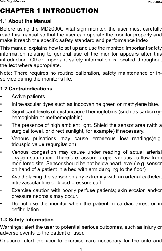 1CHAPTER 1 INTRODUCTION1.1 About the ManualBefore using  the  MD2000C  vital  sign monitor, the user  must carefully read this manual so that the user can operate the monitor properly and make it reach the specic safety standard and performance index.This manual explains how to set up and use the monitor. Important safety information relating to general use of the monitor appears after this introduction.  Other  important  safety  information  is  located  throughout the text where appropriate.Note: There  requires no  routine  calibration,  safety  maintenance  or  in-service during the monitor&rsquo;s life.1.2 Contraindications&bull;  Active patients.&bull;  Intravascular dyes such as indocyanine green or methylene blue.&bull;  Signicant levels of dysfunctional hemoglobins (such as carbonxy- hemoglobin or methemoglobin).&bull;  The presence of high ambient light. Shield the sensor area (with a surgical towel, or direct sunlight, for example) if necessary.&bull;  Venous  pulsations  may  cause  erroneous  low  readings(e.g. tricuspid value regurgitation)&bull;  Venous congestion may cause under reading of actual arterial oxygen saturation. Therefore, assure proper venous outow from monitored site. Sensor should be not below heart level ( e.g. sensor on hand of a patient in a bed with arm dangling to the oor)&bull;  Avoid placing the sensor on any extremity with an arterial catheter, intravascular line or blood pressure cuff.&bull;  Exercise caution with poorly perfuse patients; skin erosion and/or pressure necrosis may occur.&bull;  Do not use the monitor when the patient in cardiac arrest or in debrillation.1.3 Safety InformationWarnings: alert the user to potential serious outcomes, such as injury or adverse events to the patient or user.Cautions: alert the user to exercise care necessary for the safe and 