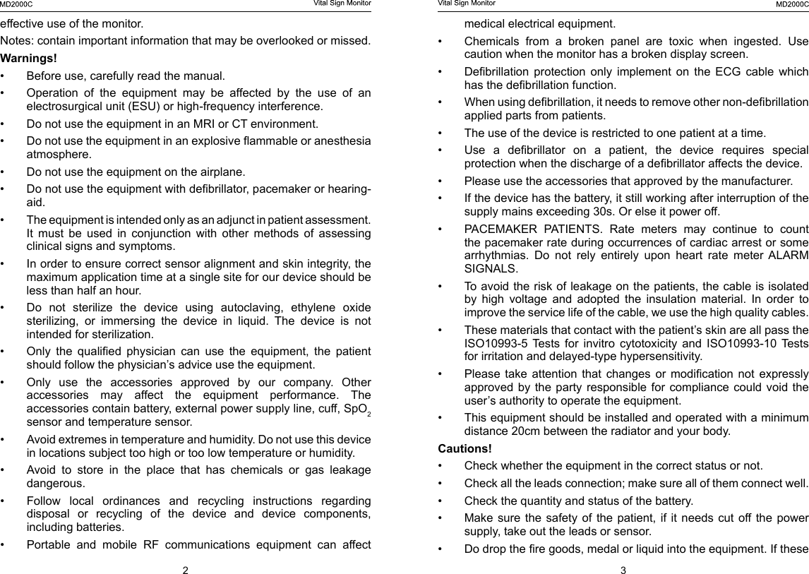 23medical electrical equipment.&bull;  Chemicals  from  a  broken  panel  are  toxic  when  ingested.  Use caution when the monitor has a broken display screen.&bull;  Debrillation  protection  only  implement  on  the  ECG  cable  which has the debrillation function.&bull;  When using debrillation, it needs to remove other non-debrillation applied parts from patients.&bull;  The use of the device is restricted to one patient at a time.&bull;  Use  a  debrillator  on  a  patient,  the  device  requires  special protection when the discharge of a debrillator affects the device.&bull;  Please use the accessories that approved by the manufacturer. &bull;  If the device has the battery, it still working after interruption of the supply mains exceeding 30s. Or else it power off.&bull;  PACEMAKER  PATIENTS.  Rate  meters  may  continue  to  count the pacemaker rate during occurrences of cardiac arrest or some arrhythmias.  Do  not  rely  entirely  upon  heart  rate  meter  ALARM SIGNALS.&bull;  To avoid the risk of leakage on the patients, the cable is isolated by  high  voltage  and  adopted  the  insulation  material.  In  order  to improve the service life of the cable, we use the high quality cables. &bull;  These materials that contact with the patient&rsquo;s skin are all pass the ISO10993-5  Tests  for  invitro  cytotoxicity  and  ISO10993-10  Tests for irritation and delayed-type hypersensitivity.&bull;  Please  take  attention  that  changes  or  modication  not  expressly approved by the party responsible for compliance could void the user&rsquo;s authority to operate the equipment.&bull;  This equipment should be installed and operated with a minimum distance 20cm between the radiator and your body.Cautions!&bull;  Check whether the equipment in the correct status or not.&bull;  Check all the leads connection; make sure all of them connect well.&bull;  Check the quantity and status of the battery.&bull;  Make sure  the safety  of  the  patient,  if it  needs cut  off the  power supply, take out the leads or sensor.&bull;  Do drop the re goods, medal or liquid into the equipment. If these effective use of the monitor.Notes: contain important information that may be overlooked or missed.Warnings!&bull;  Before use, carefully read the manual.&bull;  Operation of the equipment may be affected by the use of an electrosurgical unit (ESU) or high-frequency interference.&bull;  Do not use the equipment in an MRI or CT environment.&bull;  Do not use the equipment in an explosive ammable or anesthesia atmosphere.&bull;  Do not use the equipment on the airplane.&bull;  Do not use the equipment with debrillator, pacemaker or hearing-aid.&bull;  The equipment is intended only as an adjunct in patient assessment. It  must  be  used  in  conjunction  with  other  methods  of  assessing clinical signs and symptoms.&bull;  In order to ensure correct sensor alignment and skin integrity, the maximum application time at a single site for our device should be less than half an hour.&bull;  Do not sterilize the device using autoclaving, ethylene oxide sterilizing,  or  immersing  the  device  in  liquid.  The  device  is  not intended for sterilization.&bull;  Only  the  qualied  physician  can  use  the  equipment,  the  patient should follow the physician&rsquo;s advice use the equipment.&bull;  Only  use  the  accessories  approved  by  our  company.  Other accessories  may  affect  the  equipment  performance.  The accessories contain battery, external power supply line, cuff, SpO2 sensor and temperature sensor.&bull;  Avoid extremes in temperature and humidity. Do not use this device in locations subject too high or too low temperature or humidity.&bull;  Avoid to store in the place that has chemicals or gas leakage dangerous.&bull;  Follow local ordinances and recycling instructions regarding disposal or recycling of the device and device components, including batteries.&bull;  Portable  and  mobile  RF  communications  equipment  can  affect 